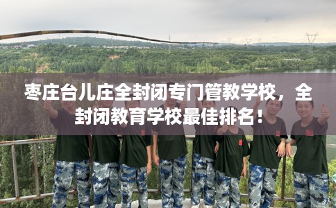 枣庄台儿庄全封闭专门管教学校，全封闭教育学校最佳排名！