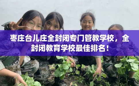 枣庄台儿庄全封闭专门管教学校，全封闭教育学校最佳排名！