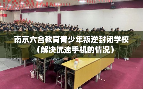 南京六合教育青少年叛逆封闭学校（解决沉迷手机的情况）