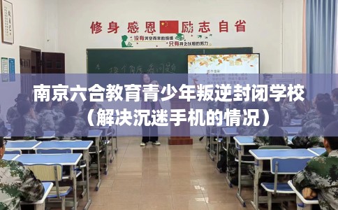 南京六合教育青少年叛逆封闭学校（解决沉迷手机的情况）