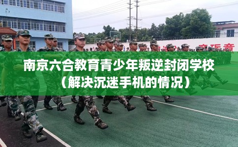 南京六合教育青少年叛逆封闭学校（解决沉迷手机的情况）