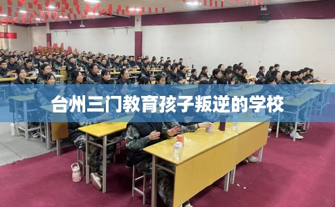 台州三门教育孩子叛逆的学校 台州三门教育孩子叛逆的学校