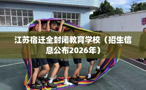 江苏宿迁全封闭教育学校（招生信息公布2026年）