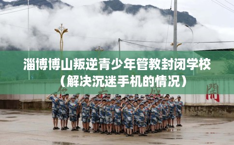 淄博博山叛逆青少年管教封闭学校（解决沉迷手机的情况）