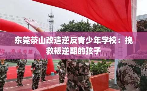 东莞茶山改造逆反青少年学校:挽救叛逆期的孩子 东莞茶山改造逆反青少年学校:挽救叛逆期的孩子