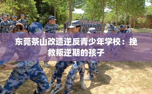 东莞茶山改造逆反青少年学校:挽救叛逆期的孩子 东莞茶山改造逆反青少年学校:挽救叛逆期的孩子