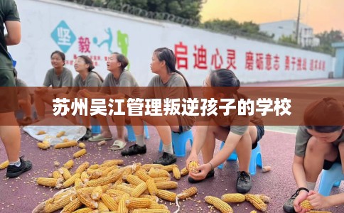 苏州吴江管理叛逆孩子的学校