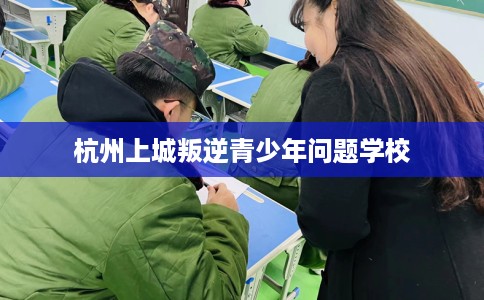 杭州上城叛逆青少年问题学校 杭州上城叛逆青少年问题学校