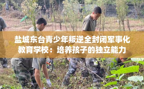 盐城东台青少年叛逆全封闭军事化教育学校：培养孩子的独立能力