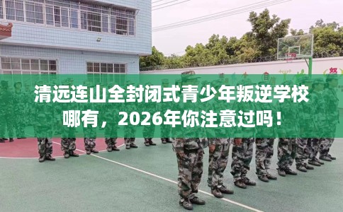 清远连山全封闭式青少年叛逆学校哪有，2026年你注意过吗！