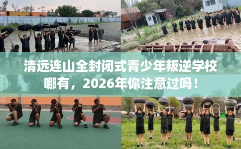 清远连山全封闭式青少年叛逆学校哪有，2026年你注意过吗！