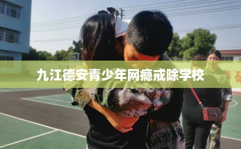 九江德安青少年网瘾戒除学校 九江德安青少年网瘾戒除学校