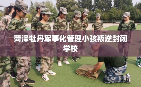 菏泽牡丹军事化管理小孩叛逆封闭学校