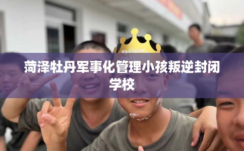 菏泽牡丹军事化管理小孩叛逆封闭学校