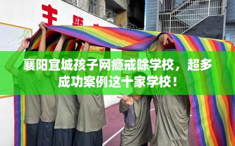襄阳宜城孩子网瘾戒除学校，超多成功案例这十家学校！