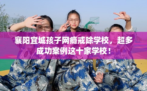 襄阳宜城孩子网瘾戒除学校，超多成功案例这十家学校！