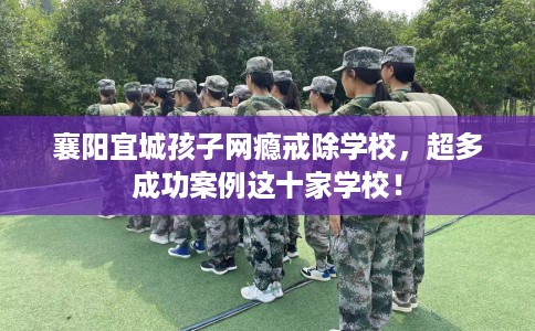 襄阳宜城孩子网瘾戒除学校，超多成功案例这十家学校！