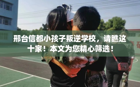 邢台信都小孩子叛逆学校,请瞧这十家!本文为您精心筛选! 邢台信都小孩子叛逆学校,请瞧这十家!本文为您精心筛选!