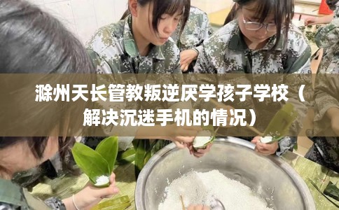 滁州天长管教叛逆厌学孩子学校（解决沉迷手机的情况）