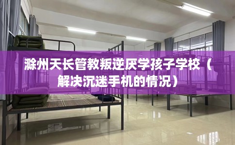 滁州天长管教叛逆厌学孩子学校（解决沉迷手机的情况）