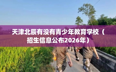 天津北辰有没有青少年教育学校（招生信息公布2026年）