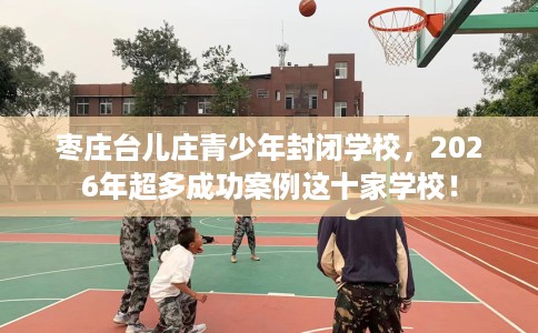 枣庄台儿庄青少年封闭学校，2026年超多成功案例这十家学校！