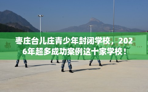 枣庄台儿庄青少年封闭学校，2026年超多成功案例这十家学校！