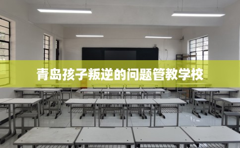 青岛孩子叛逆的问题管教学校 青岛孩子叛逆的问题管教学校