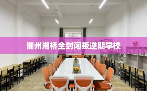 潮州湘桥全封闭叛逆期学校 潮州湘桥全封闭叛逆期学校