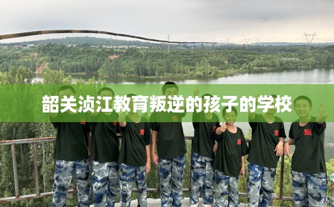 韶关浈江教育叛逆的孩子的学校