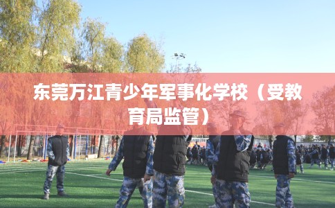 东莞万江青少年军事化学校(受教育局监管) 东莞万江青少年军事化学校(受教育局监管)