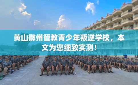 黄山徽州管教青少年叛逆学校，本文为您细致实测！
