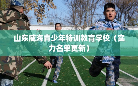 山东威海青少年特训教育学校(实力名单更新) 山东威海青少年特训教育学校(实力名单更新)