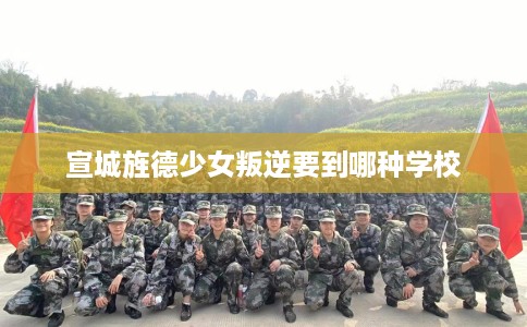 宣城旌德少女叛逆要到哪种学校 宣城旌德少女叛逆要到哪种学校