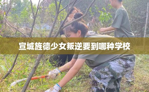 宣城旌德少女叛逆要到哪种学校 宣城旌德少女叛逆要到哪种学校