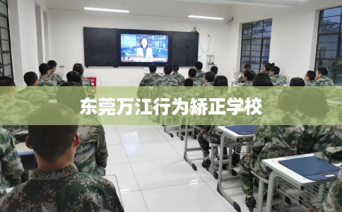 东莞万江行为矫正学校 东莞万江行为矫正学校
