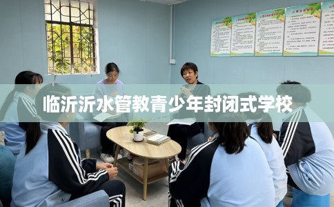 临沂沂水管教青少年封闭式学校 临沂沂水管教青少年封闭式学校