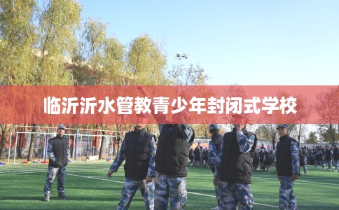 临沂沂水管教青少年封闭式学校 临沂沂水管教青少年封闭式学校
