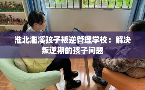 淮北濉溪孩子叛逆管理学校:解决叛逆期的孩子问题 淮北濉溪孩子叛逆管理学校:解决叛逆期的孩子问题