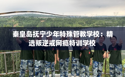 秦皇岛抚宁少年特殊管教学校:精选叛逆戒网瘾特训学校 秦皇岛抚宁少年特殊管教学校:精选叛逆戒网瘾特训学校