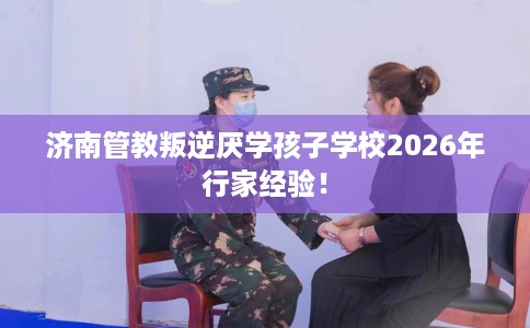 济南管教叛逆厌学孩子学校2026年行家经验! 济南管教叛逆厌学孩子学校2026年行家经验!