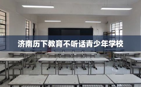 济南历下教育不听话青少年学校 济南历下教育不听话青少年学校
