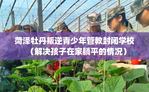 菏泽牡丹叛逆青少年管教封闭学校（解决孩子在家躺平的情况）