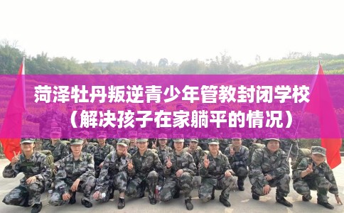 菏泽牡丹叛逆青少年管教封闭学校（解决孩子在家躺平的情况）