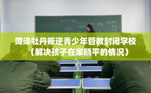 菏泽牡丹叛逆青少年管教封闭学校（解决孩子在家躺平的情况）