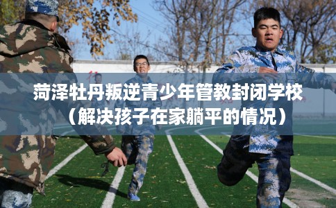 菏泽牡丹叛逆青少年管教封闭学校（解决孩子在家躺平的情况）
