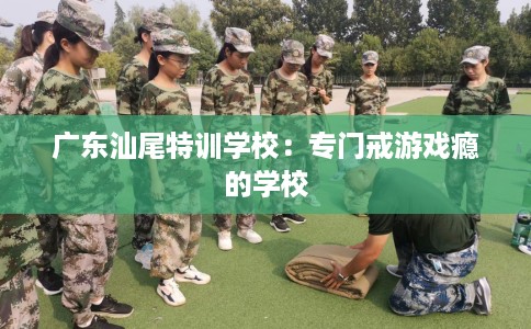 广东汕尾特训学校：专门戒游戏瘾的学校
