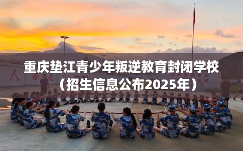重庆垫江青少年叛逆教育封闭学校（招生信息公布2025年）