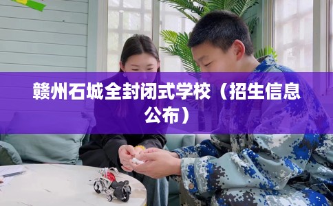 赣州石城全封闭式学校(招生信息公布) 赣州石城全封闭式学校(招生信息公布)