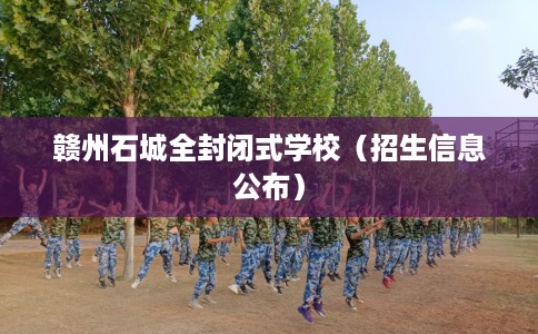赣州石城全封闭式学校(招生信息公布) 赣州石城全封闭式学校(招生信息公布)